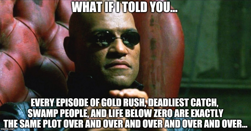 Boring reality shows | WHAT IF I TOLD YOU... EVERY EPISODE OF GOLD RUSH, DEADLIEST CATCH, SWAMP PEOPLE, AND LIFE BELOW ZERO ARE EXACTLY THE SAME PLOT OVER AND OVER AND OVER AND OVER AND OVER... | image tagged in laurence fishburne morpheus | made w/ Imgflip meme maker