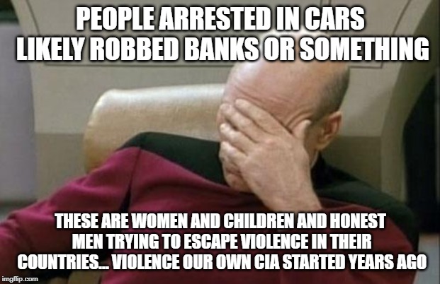 Captain Picard Facepalm Meme | PEOPLE ARRESTED IN CARS LIKELY ROBBED BANKS OR SOMETHING THESE ARE WOMEN AND CHILDREN AND HONEST MEN TRYING TO ESCAPE VIOLENCE IN THEIR COUN | image tagged in memes,captain picard facepalm | made w/ Imgflip meme maker