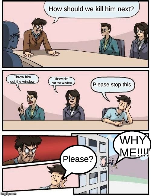 Boardroom Meeting Suggestion Meme | How should we kill him next? Throw him out the window! Throw him out the window Please stop this. Please? WHY ME!!!! | image tagged in memes,boardroom meeting suggestion | made w/ Imgflip meme maker