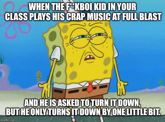 Angry Spongebob | WHEN THE F**KBOI KID IN YOUR CLASS PLAYS HIS CRAP MUSIC AT FULL BLAST; AND HE IS ASKED TO TURN IT DOWN, BUT HE ONLY TURNS IT DOWN BY ONE LITTLE BIT. | image tagged in angry spongebob | made w/ Imgflip meme maker