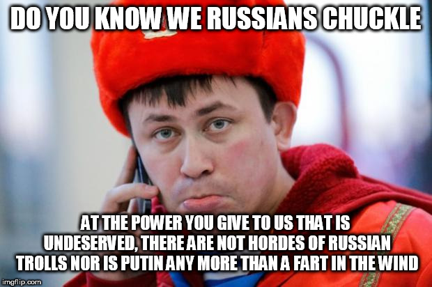 Sad Russian | DO YOU KNOW WE RUSSIANS CHUCKLE; AT THE POWER YOU GIVE TO US THAT IS UNDESERVED, THERE ARE NOT HORDES OF RUSSIAN TROLLS NOR IS PUTIN ANY MORE THAN A FART IN THE WIND | image tagged in sad russian | made w/ Imgflip meme maker