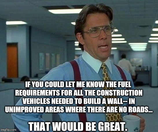 That Would Be Great Meme | IF YOU COULD LET ME KNOW THE FUEL REQUIREMENTS FOR ALL THE CONSTRUCTION VEHICLES NEEDED TO BUILD A WALL-- IN UNIMPROVED AREAS WHERE THERE AR | image tagged in memes,that would be great | made w/ Imgflip meme maker
