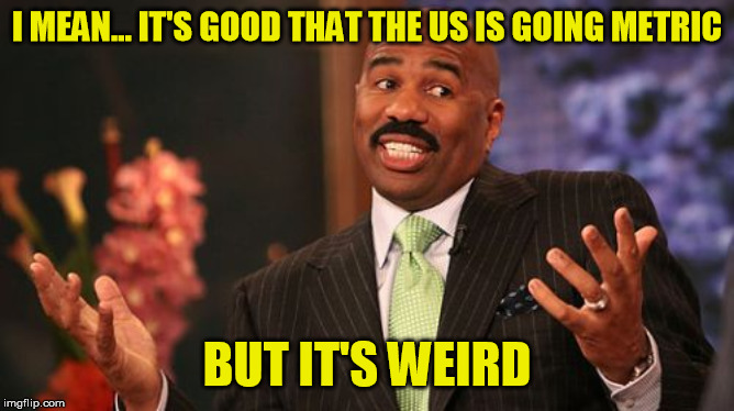 Steve Harvey Meme | I MEAN... IT'S GOOD THAT THE US IS GOING METRIC BUT IT'S WEIRD | image tagged in memes,steve harvey | made w/ Imgflip meme maker