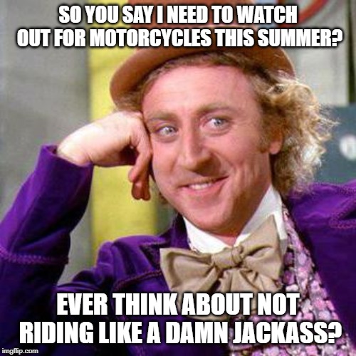 Willy Wonka Blank | SO YOU SAY I NEED TO WATCH OUT FOR MOTORCYCLES THIS SUMMER? EVER THINK ABOUT NOT RIDING LIKE A DAMN JACKASS? | image tagged in willy wonka blank | made w/ Imgflip meme maker