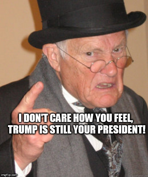 Back In My Day Meme | I DON'T CARE HOW YOU FEEL, TRUMP IS STILL YOUR PRESIDENT! | image tagged in memes,back in my day | made w/ Imgflip meme maker
