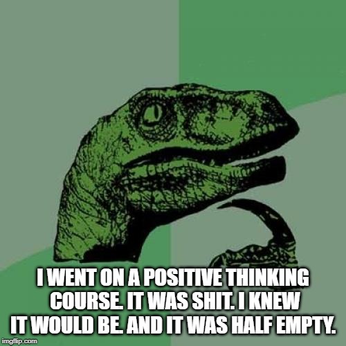 Philosoraptor | I WENT ON A POSITIVE THINKING COURSE. IT WAS SHIT. I KNEW IT WOULD BE. AND IT WAS HALF EMPTY. | image tagged in memes,philosoraptor | made w/ Imgflip meme maker