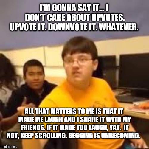 Im gonna say it | I'M GONNA SAY IT... I DON'T CARE ABOUT UPVOTES. UPVOTE IT. DOWNVOTE IT. WHATEVER. ALL THAT MATTERS TO ME IS THAT IT MADE ME LAUGH AND I SHARE IT WITH MY FRIENDS. IF IT MADE YOU LAUGH, YAY.  IF NOT, KEEP SCROLLING. BEGGING IS UNBECOMING. | image tagged in im gonna say it | made w/ Imgflip meme maker