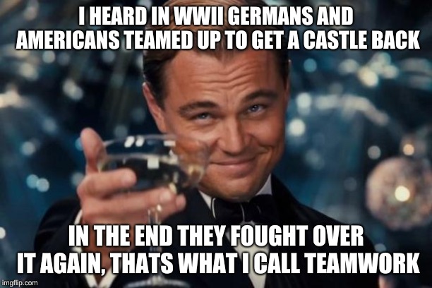 Leonardo Dicaprio Cheers Meme | I HEARD IN WWII GERMANS AND AMERICANS TEAMED UP TO GET A CASTLE BACK; IN THE END THEY FOUGHT OVER IT AGAIN, THATS WHAT I CALL TEAMWORK | image tagged in memes,leonardo dicaprio cheers | made w/ Imgflip meme maker
