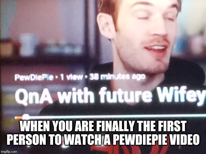 Pewds please don't claim it's all fun and games | WHEN YOU ARE FINALLY THE FIRST PERSON TO WATCH A PEWDIEPIE VIDEO | image tagged in memes,pewdiepie | made w/ Imgflip meme maker