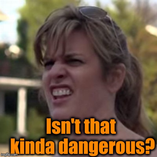 seriously? | Isn't that kinda dangerous? | image tagged in seriously | made w/ Imgflip meme maker