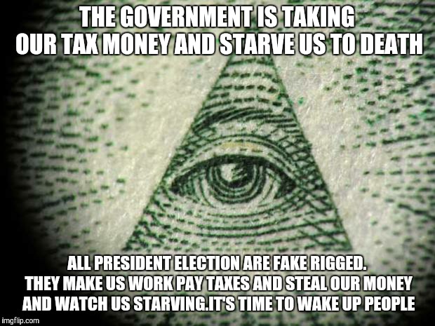 Illuminati | THE GOVERNMENT IS TAKING OUR TAX MONEY AND STARVE US TO DEATH; ALL PRESIDENT ELECTION ARE FAKE RIGGED. THEY MAKE US WORK PAY TAXES AND STEAL OUR MONEY AND WATCH US STARVING.IT'S TIME TO WAKE UP PEOPLE | image tagged in illuminati | made w/ Imgflip meme maker