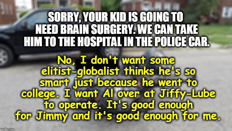 SORRY, YOUR KID IS GOING TO NEED BRAIN SURGERY. WE CAN TAKE HIM TO THE HOSPITAL IN THE POLICE CAR. No, I don't want some elitist-globalist thinks he's so smart just because he went to college. I want Al over at Jiffy-Lube to operate. It's good enough for Jimmy and it's good enough for me. | image tagged in doctor,elitist,globalist,college,education,expert | made w/ Imgflip meme maker