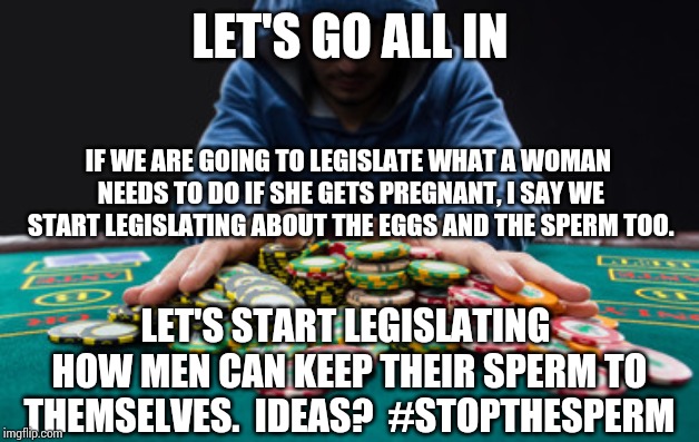 All in | LET'S GO ALL IN; IF WE ARE GOING TO LEGISLATE WHAT A WOMAN NEEDS TO DO IF SHE GETS PREGNANT, I SAY WE START LEGISLATING ABOUT THE EGGS AND THE SPERM TOO. LET'S START LEGISLATING HOW MEN CAN KEEP THEIR SPERM TO THEMSELVES.  IDEAS?  #STOPTHESPERM | image tagged in all in | made w/ Imgflip meme maker