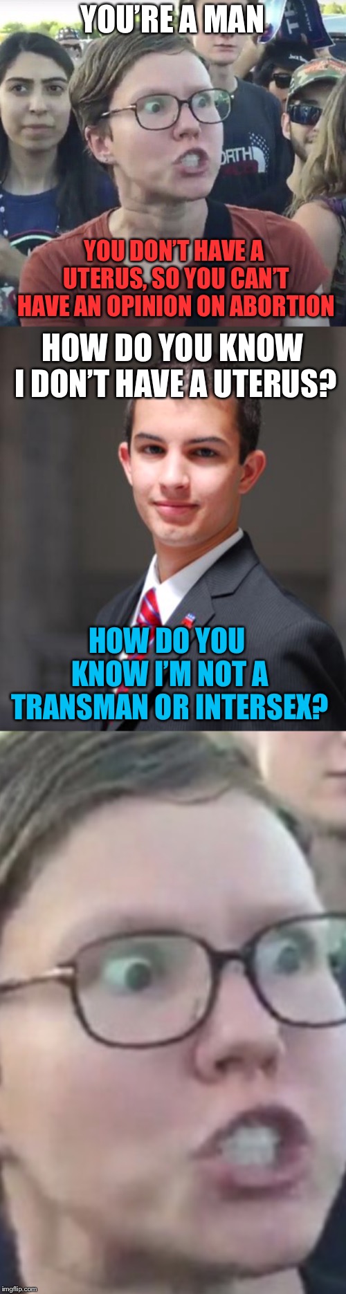 It would be funny to see an argument between pro-life transmen and a feminist | YOU’RE A MAN; YOU DON’T HAVE A UTERUS, SO YOU CAN’T HAVE AN OPINION ON ABORTION; HOW DO YOU KNOW I DON’T HAVE A UTERUS? HOW DO YOU KNOW I’M NOT A TRANSMAN OR INTERSEX? | image tagged in college conservative,triggered feminist | made w/ Imgflip meme maker