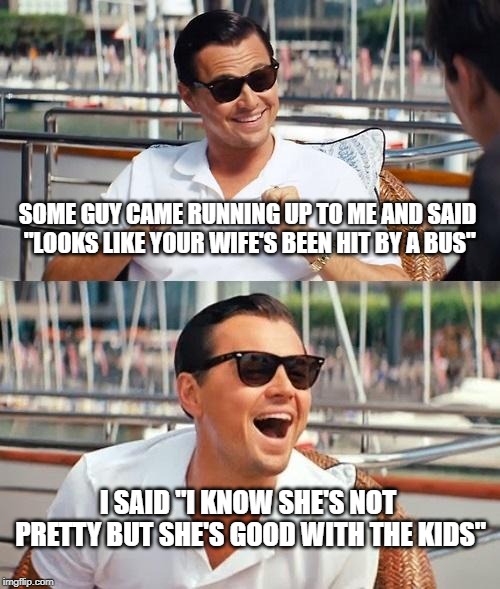 Leonardo Dicaprio Wolf Of Wall Street Meme | SOME GUY CAME RUNNING UP TO ME AND SAID "LOOKS LIKE YOUR WIFE'S BEEN HIT BY A BUS"; I SAID "I KNOW SHE'S NOT PRETTY BUT SHE'S GOOD WITH THE KIDS" | image tagged in memes,leonardo dicaprio wolf of wall street | made w/ Imgflip meme maker
