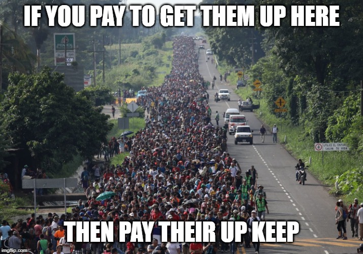 Migrant Caravan | IF YOU PAY TO GET THEM UP HERE; THEN PAY THEIR UP KEEP | image tagged in migrant caravan | made w/ Imgflip meme maker