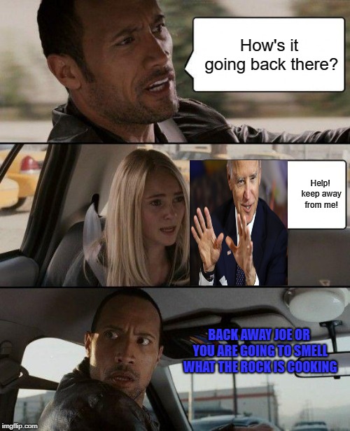 creepy uncle Joe getting handsy with young girl and Rock fixing to put a whoopin on his ass | How's it going back there? Help! keep away from me! BACK AWAY JOE OR YOU ARE GOING TO SMELL WHAT THE ROCK IS COOKING | image tagged in memes,the rock driving,joe biden | made w/ Imgflip meme maker