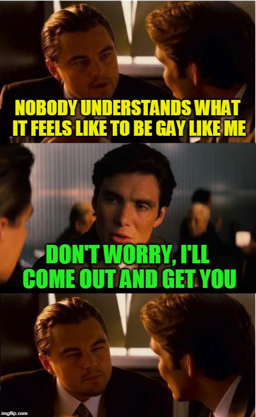 Inception Meme | NOBODY UNDERSTANDS WHAT IT FEELS LIKE TO BE GAY LIKE ME; DON'T WORRY, I'LL COME OUT AND GET YOU | image tagged in memes,inception,gay | made w/ Imgflip meme maker