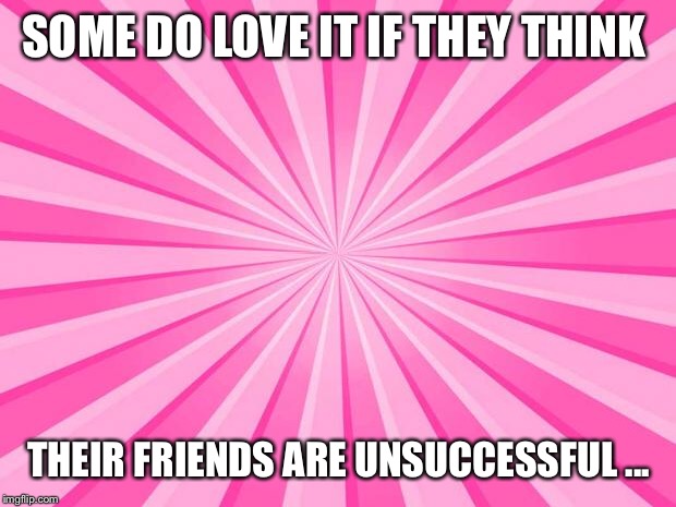Pink Blank Background | SOME DO LOVE IT IF THEY THINK; THEIR FRIENDS ARE UNSUCCESSFUL ... | image tagged in pink blank background | made w/ Imgflip meme maker