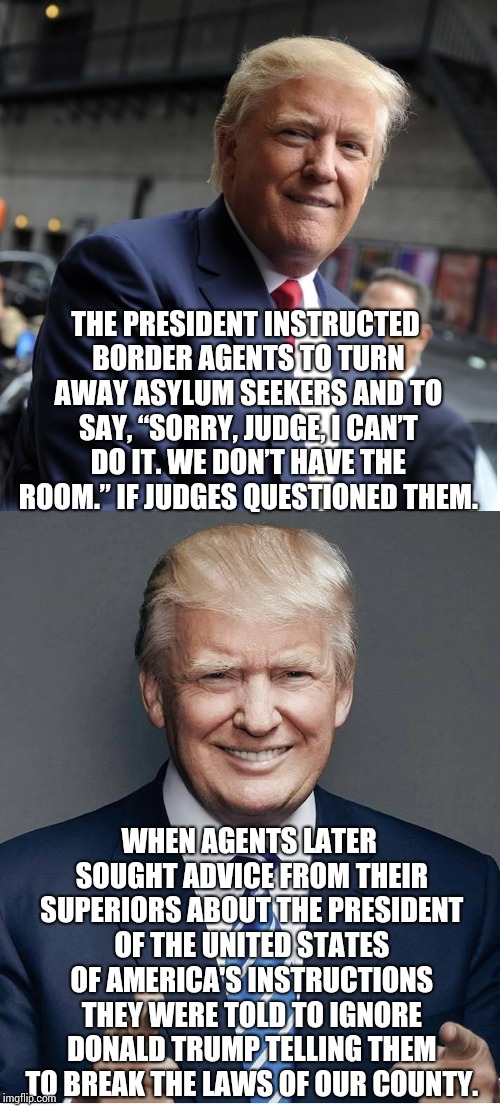When The President of the United States of America Tells You To Break the Laws of the United States of America. | THE PRESIDENT INSTRUCTED BORDER AGENTS TO TURN AWAY ASYLUM SEEKERS AND TO SAY, “SORRY, JUDGE, I CAN’T DO IT. WE DON’T HAVE THE ROOM.” IF JUDGES QUESTIONED THEM. WHEN AGENTS LATER SOUGHT ADVICE FROM THEIR SUPERIORS ABOUT THE PRESIDENT OF THE UNITED STATES OF AMERICA'S INSTRUCTIONS THEY WERE TOLD TO IGNORE DONALD TRUMP TELLING THEM TO BREAK THE LAWS OF OUR COUNTY. | image tagged in trump - believe me,trump unfit unqualified dangerous,lock him up,liar in chief,memes,donald trump is an idiot | made w/ Imgflip meme maker