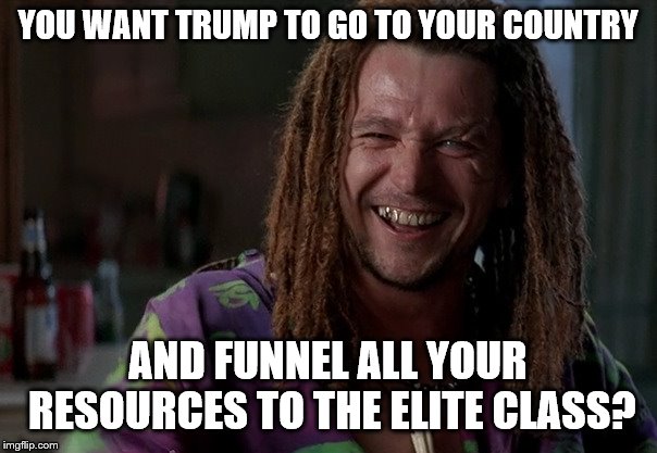 YOU WANT TRUMP TO GO TO YOUR COUNTRY AND FUNNEL ALL YOUR RESOURCES TO THE ELITE CLASS? | made w/ Imgflip meme maker