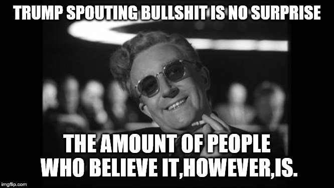 dr strangelove | TRUMP SPOUTING BULLSHIT IS NO SURPRISE THE AMOUNT OF PEOPLE WHO BELIEVE IT,HOWEVER,IS. | image tagged in dr strangelove | made w/ Imgflip meme maker