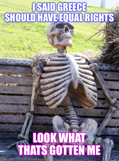 Waiting Skeleton | I SAID GREECE SHOULD HAVE EQUAL RIGHTS; LOOK WHAT THATS GOTTEN ME | image tagged in memes,waiting skeleton | made w/ Imgflip meme maker