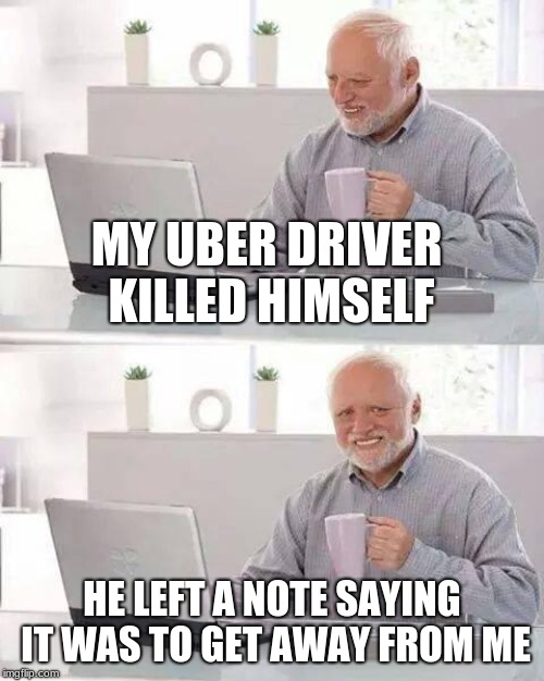 Hide the Pain Harold | MY UBER DRIVER KILLED HIMSELF; HE LEFT A NOTE SAYING IT WAS TO GET AWAY FROM ME | image tagged in memes,hide the pain harold | made w/ Imgflip meme maker