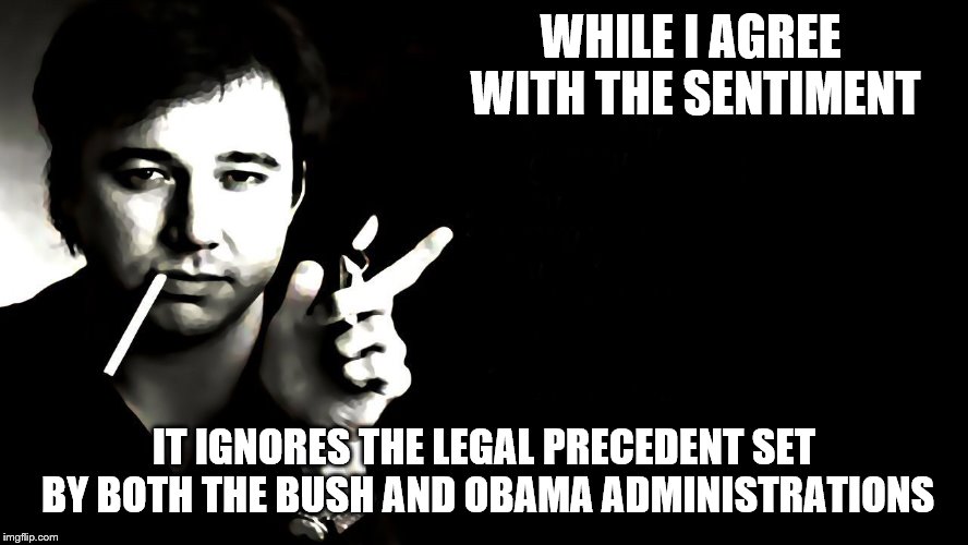 WHILE I AGREE WITH THE SENTIMENT IT IGNORES THE LEGAL PRECEDENT SET BY BOTH THE BUSH AND OBAMA ADMINISTRATIONS | made w/ Imgflip meme maker