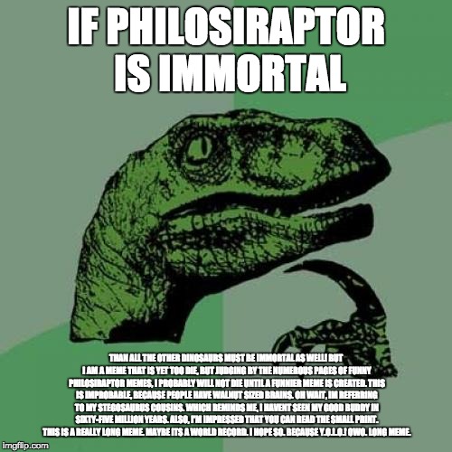 Philosoraptor | IF PHILOSIRAPTOR IS IMMORTAL; THAN ALL THE OTHER DINOSAURS MUST BE IMMORTAL AS WELL! BUT I AM A MEME THAT IS YET TOO DIE, BUT JUDGING BY THE NUMEROUS PAGES OF FUNNY PHILOSIRAPTOR MEMES, I PROBABLY WILL NOT DIE UNTIL A FUNNIER MEME IS CREATED. THIS IS IMPROBABLE, BECAUSE PEOPLE HAVE WALNUT SIZED BRAINS. OH WAIT, IM REFERRING TO MY STEGOSAURUS COUSINS. WHICH REMINDS ME, I HAVENT SEEN MY GOOD BUDDY IN SIXTY-FIVE MILLION YEARS. ALSO, I'M IMPRESSED THAT YOU CAN READ THE SMALL PRINT. THIS IS A REALLY LONG MEME. MAYBE ITS A WORLD RECORD. I HOPE SO. BECAUSE Y.O.L.O.! OWO. LONG MEME. | image tagged in memes,philosoraptor | made w/ Imgflip meme maker