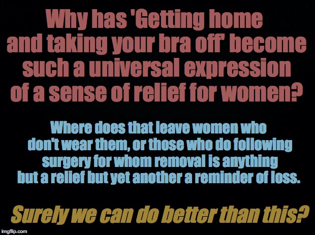 Black background | Why has 'Getting home and taking your bra off' become such a universal expression of a sense of relief for women? Where does that leave women who don't wear them, or those who do following surgery for whom removal is anything but a relief but yet another a reminder of loss. Surely we can do better than this? | image tagged in black background | made w/ Imgflip meme maker
