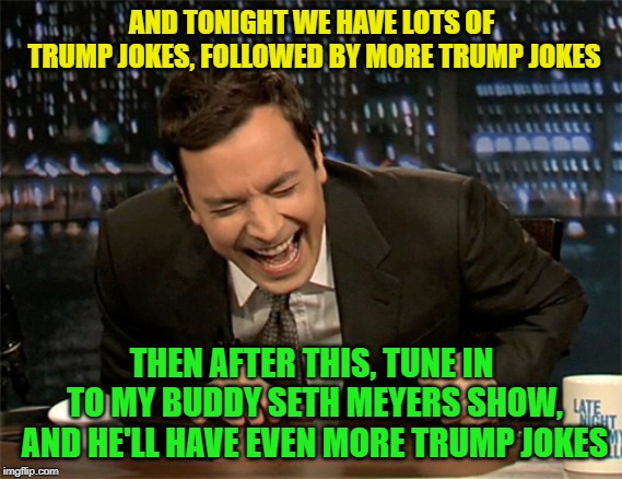 Seriously this is all late night TV does anymore | AND TONIGHT WE HAVE LOTS OF TRUMP JOKES, FOLLOWED BY MORE TRUMP JOKES; THEN AFTER THIS, TUNE IN TO MY BUDDY SETH MEYERS SHOW, AND HE'LL HAVE EVEN MORE TRUMP JOKES | image tagged in jimmy fallon laugh,trump jokes,bad comedy,late night | made w/ Imgflip meme maker