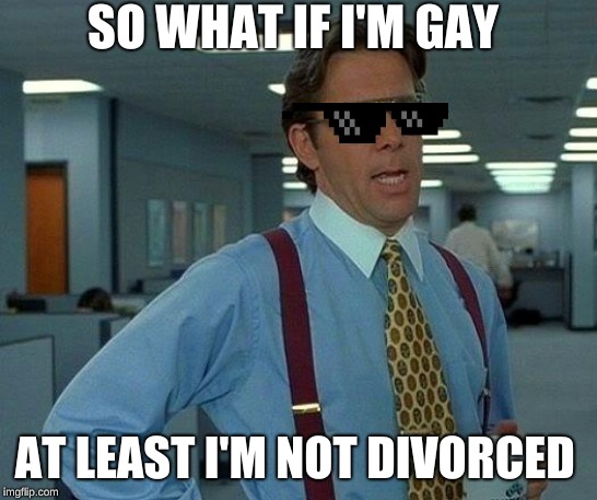 That Would Be Great | SO WHAT IF I'M GAY; AT LEAST I'M NOT DIVORCED | image tagged in memes,that would be great | made w/ Imgflip meme maker