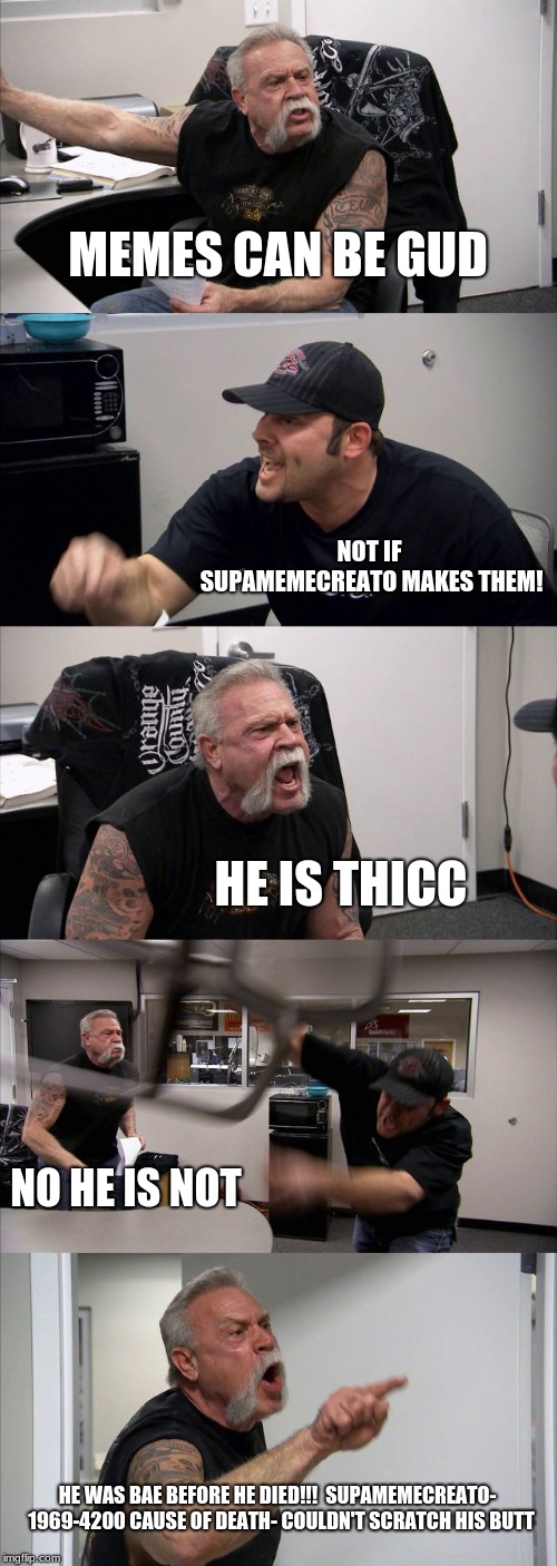 American Chopper Argument | MEMES CAN BE GUD; NOT IF SUPAMEMECREATO MAKES THEM! HE IS THICC; NO HE IS NOT; HE WAS BAE BEFORE HE DIED!!!

SUPAMEMECREATO-  1969-4200
CAUSE OF DEATH- COULDN'T SCRATCH HIS BUTT | image tagged in memes,american chopper argument | made w/ Imgflip meme maker