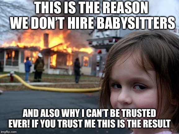 Disaster Girl | THIS IS THE REASON WE DON’T HIRE BABYSITTERS; AND ALSO WHY I CAN’T BE TRUSTED EVER! IF YOU TRUST ME THIS IS THE RESULT | image tagged in memes,disaster girl | made w/ Imgflip meme maker