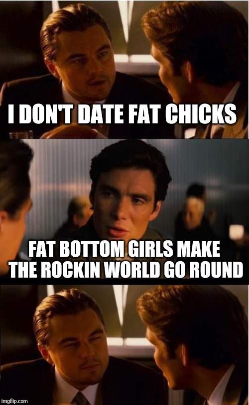Inception Meme | I DON'T DATE FAT CHICKS; FAT BOTTOM GIRLS MAKE THE ROCKIN WORLD GO ROUND | image tagged in memes,inception | made w/ Imgflip meme maker