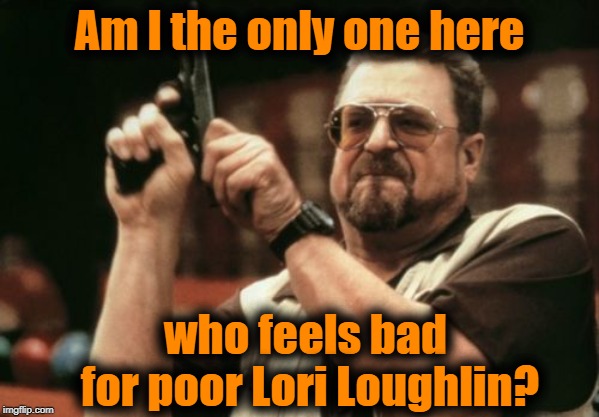 She might be facing jail time | Am I the only one here; who feels bad for poor Lori Loughlin? | image tagged in memes,am i the only one around here | made w/ Imgflip meme maker