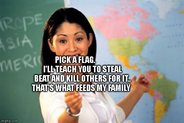 Unhelpful High School Teacher | PICK A FLAG.          I'LL TEACH YOU TO STEAL BEAT AND KILL OTHERS FOR IT.. THAT'S WHAT FEEDS MY FAMILY | image tagged in memes,unhelpful high school teacher | made w/ Imgflip meme maker