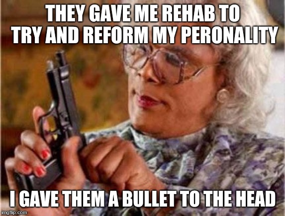 Madea | THEY GAVE ME REHAB TO TRY AND REFORM MY PERONALITY; I GAVE THEM A BULLET TO THE HEAD | image tagged in madea | made w/ Imgflip meme maker