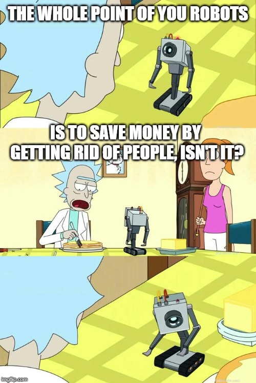 What's My Purpose - Butter Robot | THE WHOLE POINT OF YOU ROBOTS; IS TO SAVE MONEY BY GETTING RID OF PEOPLE, ISN'T IT? | image tagged in what's my purpose - butter robot | made w/ Imgflip meme maker