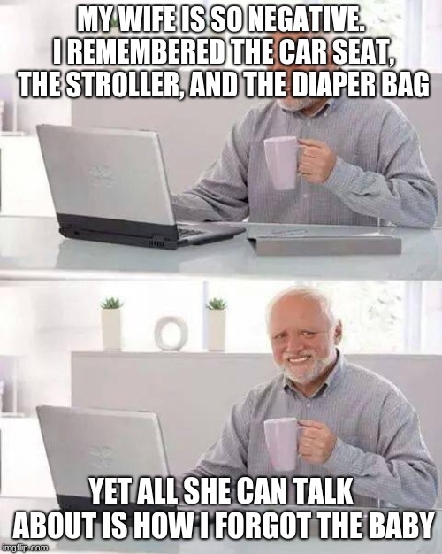 Hide the Pain Harold Meme | MY WIFE IS SO NEGATIVE. I REMEMBERED THE CAR SEAT, THE STROLLER, AND THE DIAPER BAG; YET ALL SHE CAN TALK ABOUT IS HOW I FORGOT THE BABY | image tagged in memes,hide the pain harold | made w/ Imgflip meme maker
