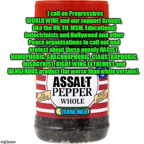 Racist Pepper | I call on Progressives WORLD WIDE and our support Groups, like the UN, EU, MSM, Educational Indoctrinists and Hollywood and other Peace organisations to call out and protest about these openly RACIST, HOMOPHOBIC, ARACHNOPHOBIC, CLAUSTROPHOBIC, MISOGYNIST, RIGHT WING EXTREMIST and DANGEROUS product (far worse than white version). ASSALT; YARRA MAN | image tagged in racist pepper | made w/ Imgflip meme maker