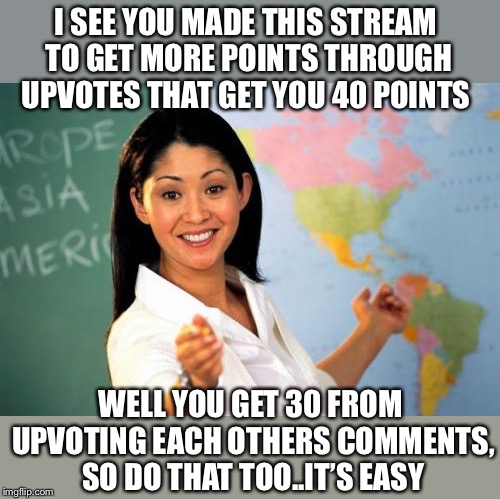 If upvote begging, could be confined to this stream..That’d be great | I SEE YOU MADE THIS STREAM TO GET MORE POINTS THROUGH UPVOTES THAT GET YOU 40 POINTS; WELL YOU GET 30 FROM UPVOTING EACH OTHERS COMMENTS, SO DO THAT TOO..IT’S EASY | image tagged in unhelpful high school teacher,upvote,comments,too many,points,missed | made w/ Imgflip meme maker