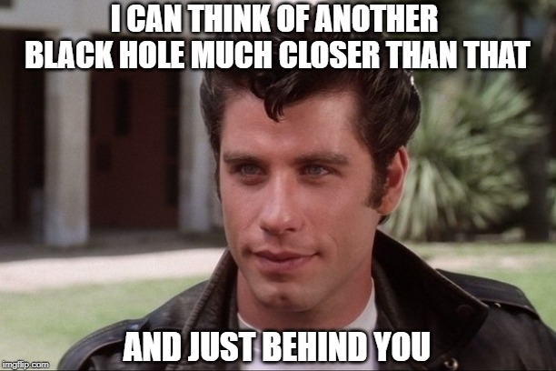 Grease black hole | I CAN THINK OF ANOTHER BLACK HOLE MUCH CLOSER THAN THAT; AND JUST BEHIND YOU | image tagged in grease black hole | made w/ Imgflip meme maker