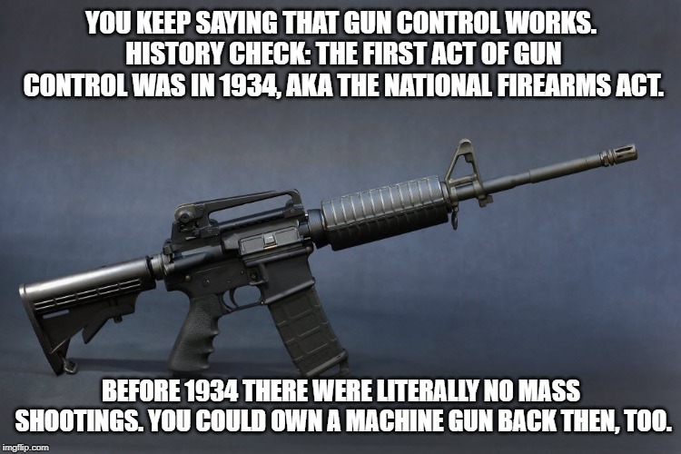 AR-15 | YOU KEEP SAYING THAT GUN CONTROL WORKS. HISTORY CHECK: THE FIRST ACT OF GUN CONTROL WAS IN 1934, AKA THE NATIONAL FIREARMS ACT. BEFORE 1934 THERE WERE LITERALLY NO MASS SHOOTINGS. YOU COULD OWN A MACHINE GUN BACK THEN, TOO. | image tagged in ar-15 | made w/ Imgflip meme maker