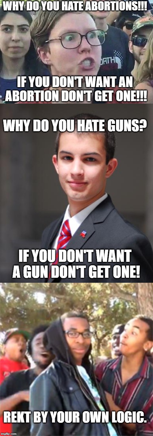WHY DO YOU HATE ABORTIONS!!! IF YOU DON'T WANT AN ABORTION DON'T GET ONE!!! WHY DO YOU HATE GUNS? IF YOU DON'T WANT A GUN DON'T GET ONE! REKT BY YOUR OWN LOGIC. | image tagged in college conservative,triggered liberal,black boy roast | made w/ Imgflip meme maker