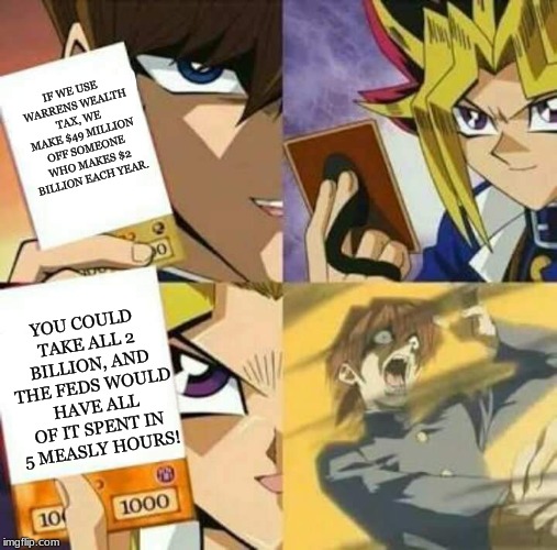 Yu Gi Oh | IF WE USE WARRENS WEALTH TAX, WE MAKE $49 MILLION OFF SOMEONE WHO MAKES $2 BILLION EACH YEAR. YOU COULD TAKE ALL 2 BILLION, AND THE FEDS WOULD HAVE ALL OF IT SPENT IN 5 MEASLY HOURS! | image tagged in yu gi oh,wealth,income inequality,federal spending,national debt,memes | made w/ Imgflip meme maker