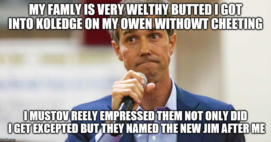 Beto O'Rourke Busted Lying | MY FAMLY IS VERY WELTHY BUTTED I GOT INTO KOLEDGE ON MY OWEN WITHOWT CHEETING; I MUSTOV REELY EMPRESSED THEM NOT ONLY DID I GET EXCEPTED BUT THEY NAMED THE NEW JIM AFTER ME | image tagged in beto o'rourke busted lying | made w/ Imgflip meme maker