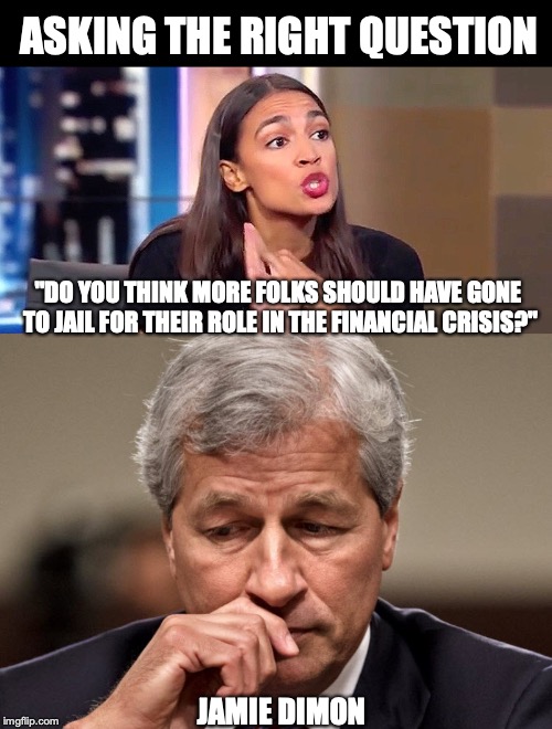 I AGREE WITH HER, AT LAST! | ASKING THE RIGHT QUESTION; "DO YOU THINK MORE FOLKS SHOULD HAVE GONE TO JAIL FOR THEIR ROLE IN THE FINANCIAL CRISIS?"; JAMIE DIMON | image tagged in alexandria ocasio-cortez,congress,news | made w/ Imgflip meme maker