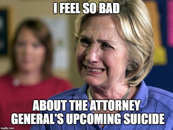 Hillary Crying |  I FEEL SO BAD; ABOUT THE ATTORNEY GENERAL'S UPCOMING SUICIDE | image tagged in hillary crying | made w/ Imgflip meme maker